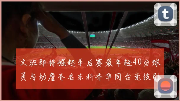 文班即将崛起季后赛最年轻40分球员与幼詹齐名东科乔华同台竞技引关注