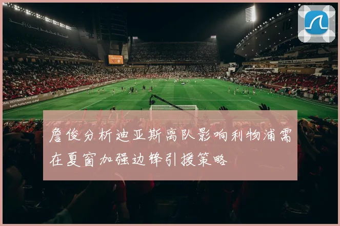 詹俊分析迪亚斯离队影响利物浦需在夏窗加强边锋引援策略
