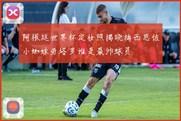 阿根廷世界杯定妆照揭晓梅西恩佐小蜘蛛劳塔罗谁是最帅球员