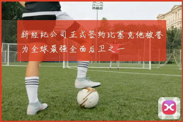 新经纪公司正式签约比塞克他被誉为全球最强全面后卫之一