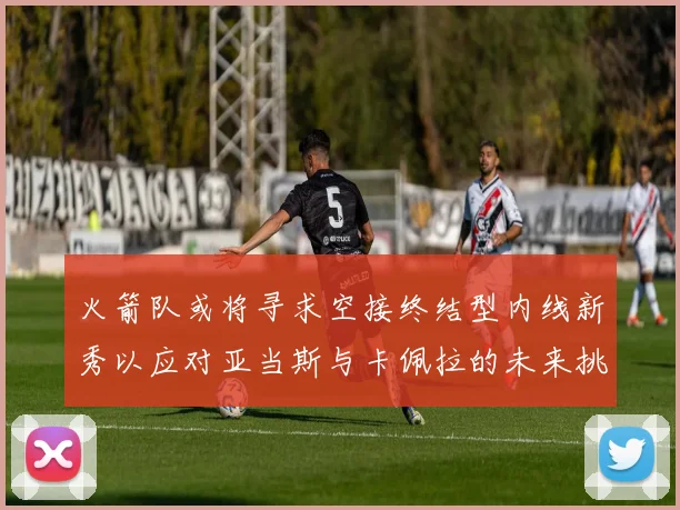 火箭队或将寻求空接终结型内线新秀以应对亚当斯与卡佩拉的未来挑战