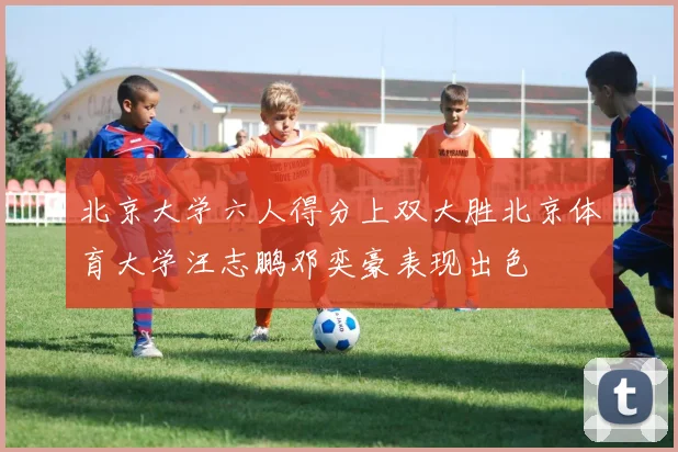 北京大学六人得分上双大胜北京体育大学汪志鹏邓奕豪表现出色