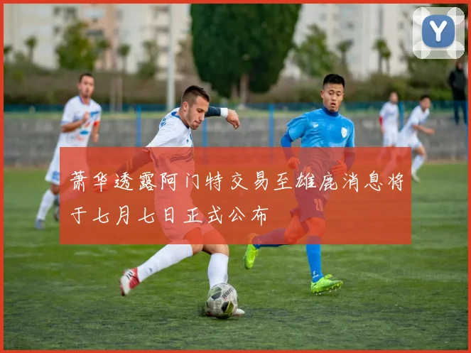 萧华透露阿门特交易至雄鹿消息将于七月七日正式公布