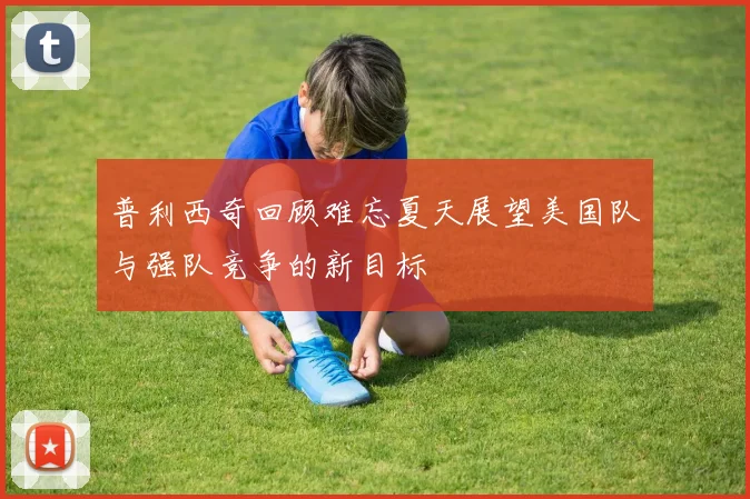 普利西奇回顾难忘夏天展望美国队与强队竞争的新目标
