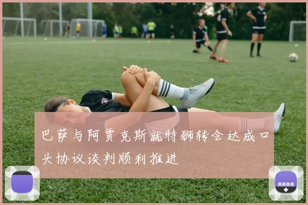 巴萨与阿贾克斯就特狮转会达成口头协议谈判顺利推进