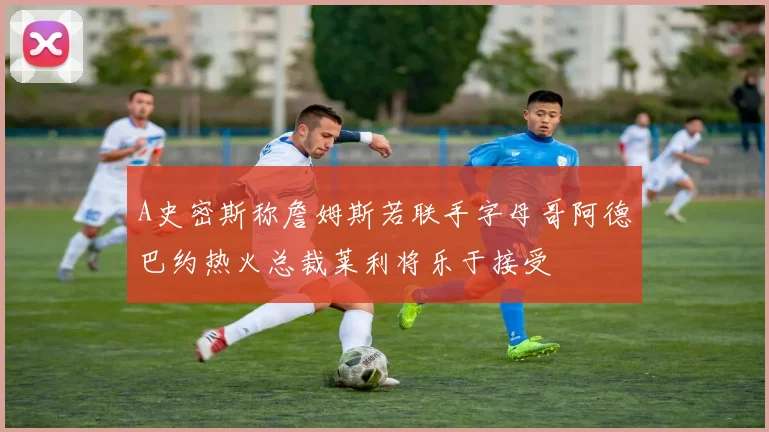 A史密斯称詹姆斯若联手字母哥阿德巴约热火总裁莱利将乐于接受