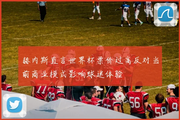 赫内斯直言世界杯票价过高反对当前商业模式影响球迷体验