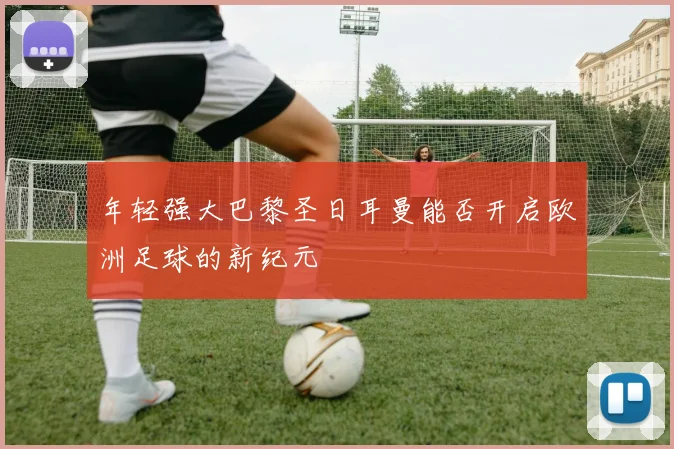 年轻强大巴黎圣日耳曼能否开启欧洲足球的新纪元