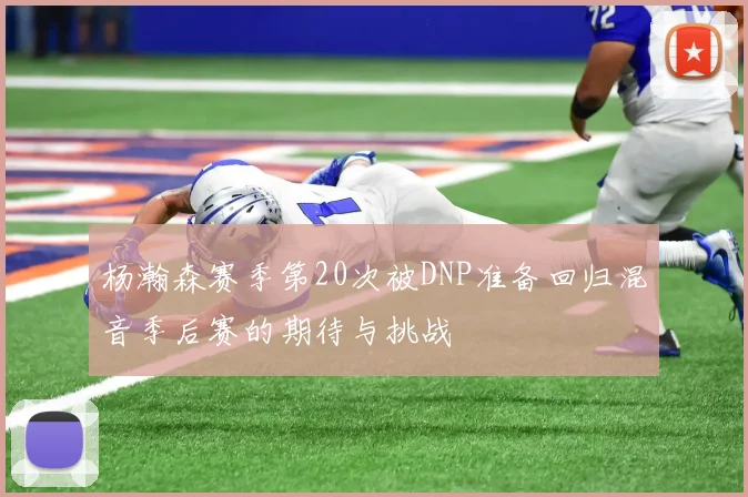 杨瀚森赛季第20次被DNP准备回归混音季后赛的期待与挑战