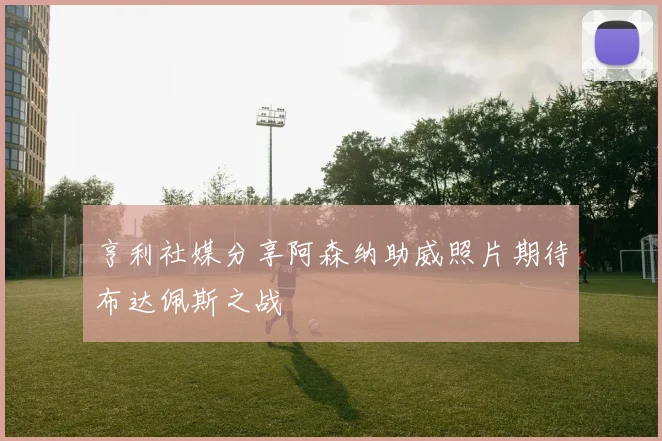 亨利社媒分享阿森纳助威照片期待布达佩斯之战