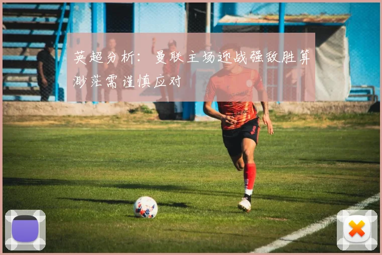 英超分析：曼联主场迎战强敌胜算渺茫需谨慎应对