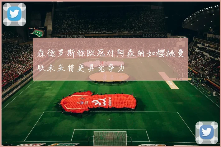 森德罗斯称欧冠对阿森纳如樱桃曼联未来将更具竞争力