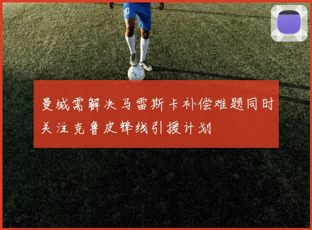 曼城需解决马雷斯卡补偿难题同时关注克鲁皮锋线引援计划