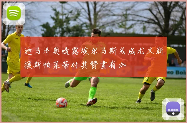 迪马济奥透露埃尔马斯或成尤文新援斯帕莱蒂对其赞赏有加