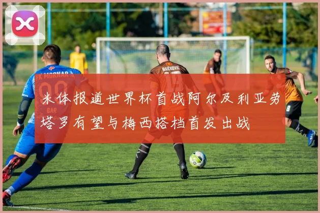 米体报道世界杯首战阿尔及利亚劳塔罗有望与梅西搭档首发出战