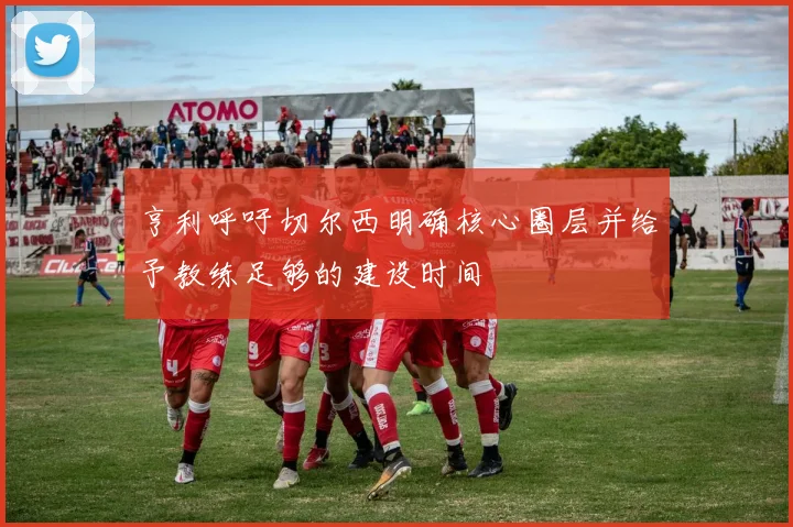 亨利呼吁切尔西明确核心圈层并给予教练足够的建设时间