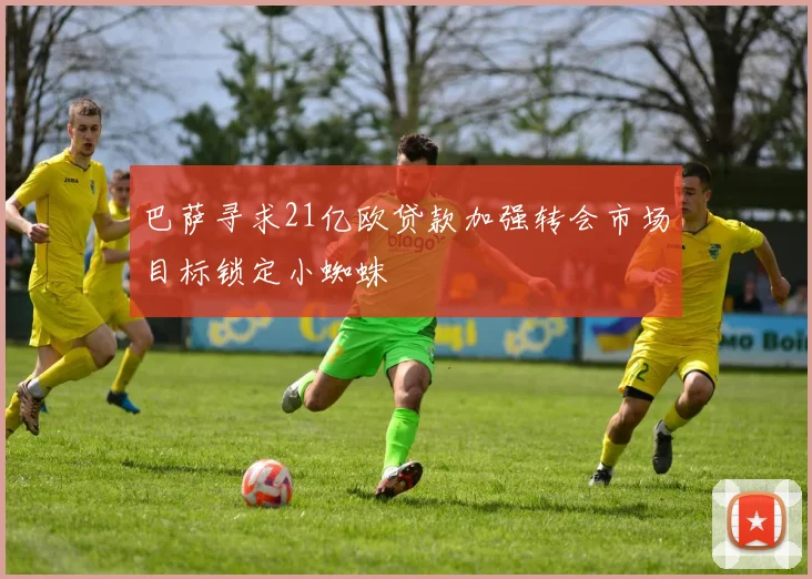 巴萨寻求21亿欧贷款加强转会市场目标锁定小蜘蛛