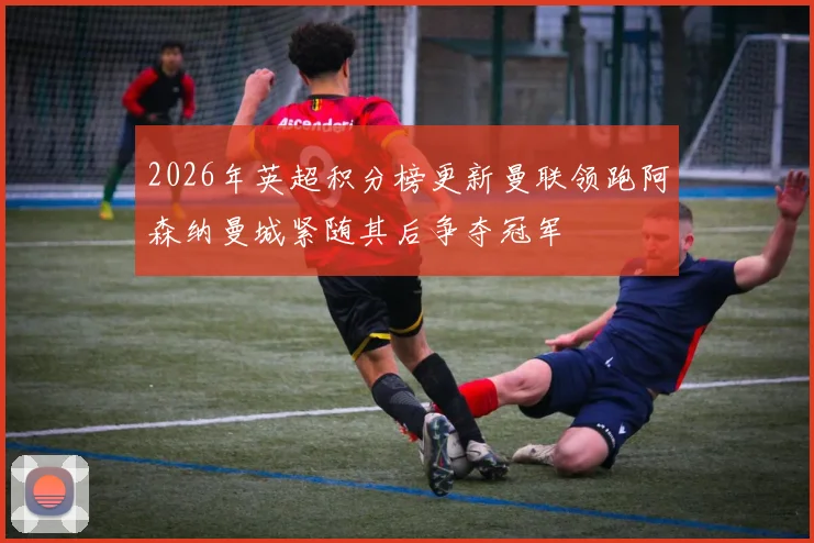 2026年英超积分榜更新曼联领跑阿森纳曼城紧随其后争夺冠军