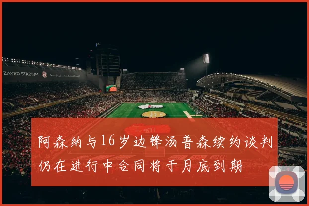 阿森纳与16岁边锋汤普森续约谈判仍在进行中合同将于月底到期
