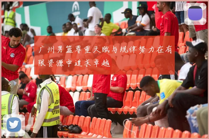 广州男篮尊重天赋与规律努力在有限资源中追求卓越