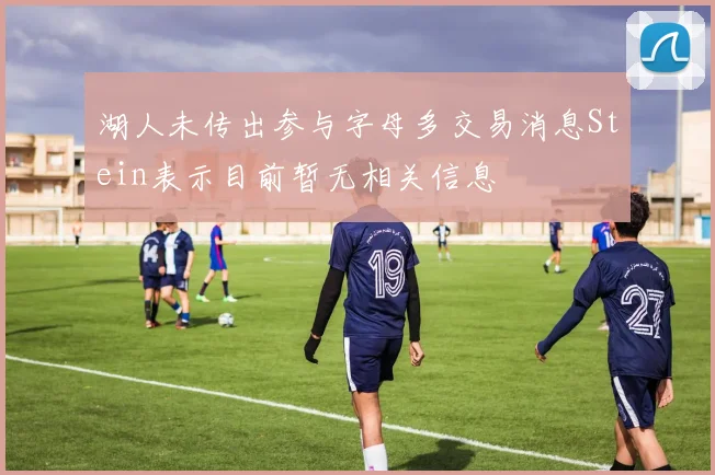 湖人未传出参与字母多交易消息Stein表示目前暂无相关信息