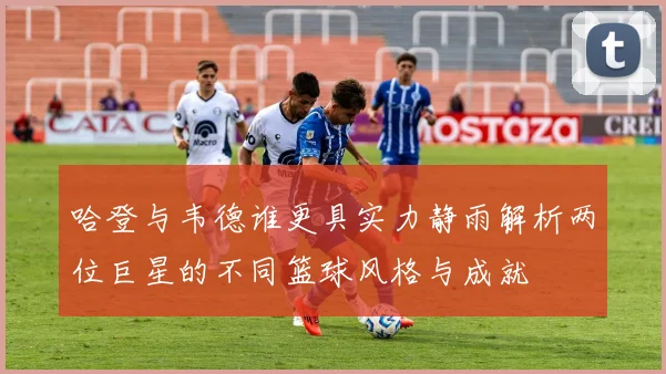 哈登与韦德谁更具实力静雨解析两位巨星的不同篮球风格与成就