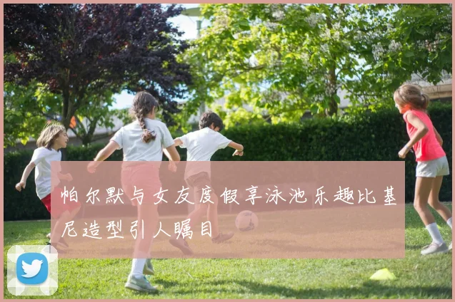 帕尔默与女友度假享泳池乐趣比基尼造型引人瞩目